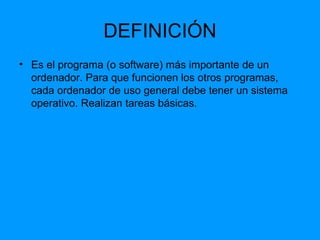 DEFINICIÓN Es el programa (o software) más importante de un ordenador. Para que funcionen los otros programas, cada ordenador de uso general debe tener un sistema operativo. Realizan tareas básicas. 