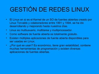 GESTIÓN DE REDES LINUX El Linux en si es el Kernel de un SO de fuentes abiertas creado por Linux Torvalds y colaboradores entre 1991 y 1994, se ha ido desarrollando y mejorando hasta nuestros días. Linux es multiusuario, multitarea y multiprocesador. Como software de fuente abierta es totalmente gratuito. Existen múltiples aplicaciones de fuente abierta disponibles para ser usadas en Linux. ¿Por qué se usan? Es económico, tiene gran estabilidad, contiene muchas herramientas de programación y existen diversas aplicaciones de fuentes abiertas. 