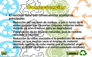 • El reciclaje tiene tres consecuencias ecológicas
      principales:
       – Reducción del volumen de residuos, y por lo tanto de la
         contaminación que causarían (algunas materias tardan
         decenas de años e incluso siglos en degradarse)
       – Preservación de los recursos naturales, pues la materia
         reciclada se reutiliza
       – Reducción de costes asociados a la producción de nuevos
         bienes, ya que muchas veces el empleo de material
         reciclado reporta un coste menor que el material virgen
         (como el HDPE reciclado o el cartón ondulado reciclado)
>                                                   inicio
 