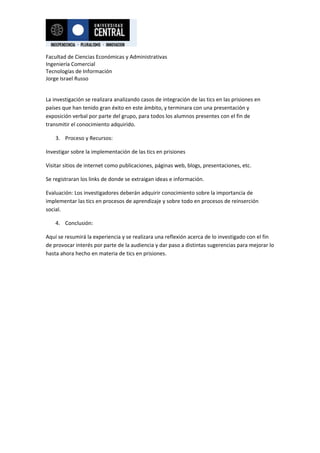 Facultad de Ciencias Económicas y Administrativas
Ingeniería Comercial
Tecnologías de Información
Jorge Israel Russo


La investigación se realizara analizando casos de integración de las tics en las prisiones en
países que han tenido gran éxito en este ámbito, y terminara con una presentación y
exposición verbal por parte del grupo, para todos los alumnos presentes con el fin de
transmitir el conocimiento adquirido.

    3. Proceso y Recursos:

Investigar sobre la implementación de las tics en prisiones

Visitar sitios de internet como publicaciones, páginas web, blogs, presentaciones, etc.

Se registraran los links de donde se extraigan ideas e información.

Evaluación: Los investigadores deberán adquirir conocimiento sobre la importancia de
implementar las tics en procesos de aprendizaje y sobre todo en procesos de reinserción
social.

    4. Conclusión:

Aquí se resumirá la experiencia y se realizara una reflexión acerca de lo investigado con el fin
de provocar interés por parte de la audiencia y dar paso a distintas sugerencias para mejorar lo
hasta ahora hecho en materia de tics en prisiones.
 