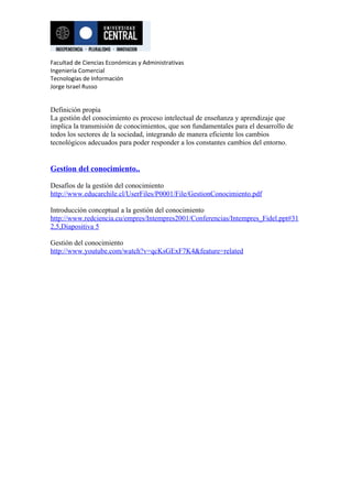 Facultad de Ciencias Económicas y Administrativas
Ingeniería Comercial
Tecnologías de Información
Jorge Israel Russo


Definición propia
La gestión del conocimiento es proceso intelectual de enseñanza y aprendizaje que
implica la transmisión de conocimientos, que son fundamentales para el desarrollo de
todos los sectores de la sociedad, integrando de manera eficiente los cambios
tecnológicos adecuados para poder responder a los constantes cambios del entorno.


Gestion del conocimiento..

Desafíos de la gestión del conocimiento
http://www.educarchile.cl/UserFiles/P0001/File/GestionConocimiento.pdf

Introducción conceptual a la gestión del conocimiento
http://www.redciencia.cu/empres/Intempres2001/Conferencias/Intempres_Fidel.ppt#31
2,5,Diapositiva 5

Gestión del conocimiento
http://www.youtube.com/watch?v=qcKsGExF7K4&feature=related
 