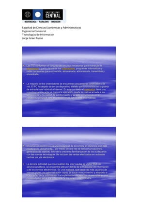 Facultad de Ciencias Económicas y Administrativas
Ingeniería Comercial
Tecnologías de Información
Jorge Israel Russo




 Las TIC conforman el conjunto de recursos necesarios para manipular la
                                                               manipular
  información y particularmente los ordenadores, programas informáticos y
  informació                        ordenadores,             informá
  redes necesarias para convertirla, almacenarla, administrarla, transmitirla y
                                                                 transmitirla
  encontrarla.



 La mayoría de los ordenadores se encuentran actualmente conectados a la
     mayorí
  red. El PC ha dejado de ser un dispositivo aislado para convertirse en la puerta
                                                            convertirse
  de entrada más habitual a Internet. En este contexto el navegador tiene una
              má
  importancia relevante ya que es la aplicación desde la cual se accede a los
                                       aplicació
  servicios de la Sociedad de la Información y se está convirtiendo en la
                                  Informació        está
  plataforma principal para la realización de actividades informáticas.
                               realizació                 informá




 El comercio electrónico es una modalidad de la compra en distancia que está
               electró                                                       está
  proliferando últimamente, , por medio de una red de telecomunicaciones,
  generalmente Internet, fruto de la creciente familiarización de los ciudadanos
                                               familiarizació
  con las nuevas tecnologías. Se incluyen las ventas efectuadas en subastas
                   tecnologí
  hechas por vía electrónica.
              ví electró

 La tercera actividad que más realizan los ínter nautas es visitar Web de
                            má
  servicios públicos, se encuentra sólo por detrás de la búsqueda de información
            pú                       só      detrá       bú           informació
  y de los correos electrónicos. Es una realidad, que cada vez más usuarios de
                    electró                                      má
  Internet piden una administración capaz de sacar más provecho y adaptada a
                       administració                 má
  la sociedad de la información. La implantación de este tipo de servicios es una
                     informació       implantació
  prioridad para todos los gobiernos de los países desarrollados.
                                             paí
 