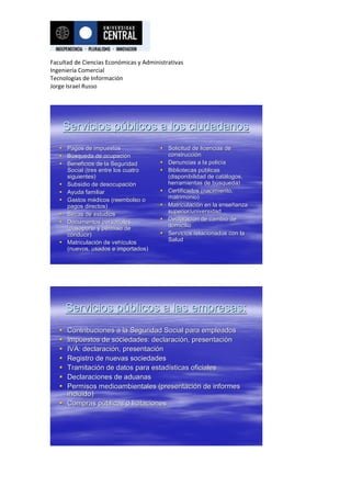 Facultad de Ciencias Económicas y Administrativas
Ingeniería Comercial
Tecnologías de Información
Jorge Israel Russo




    Servicios públicos a los ciudadanos
    Pagos de impuestos                  Solicitud de licencias de
    Búsqueda de ocupación
                    ocupació              construcción
                                          construcció
    Beneficios de la Seguridad          Denuncias a la policía
                                                           policí
     Social (tres entre los cuatro       Bibliotecas públicas
                                                       pú
     siguientes)                          (disponibilidad de catálogos,
                                                             catá
    Subsidio de desocupación
                  desocupació             herramientas de búsqueda)
                                                            bú
    Ayuda familiar                      Certificados (nacimiento,
    Gastos médicos (reembolso o          matrimonio)
             mé
     pagos directos)                     Matriculación en la enseñanza
                                          Matriculació         enseñ
    Becas de estudios                    superior/universidad
    Documentos personales               Declaración de cambio de
                                          Declaració
     (pasaporte y permiso de              domicilio
     conducir)                           Servicios relacionados con la
    Matriculación de vehículos           Salud
     Matriculació      vehí
     (nuevos, usados e importados)




       Servicios públicos a las empresas:
    Contribuciones a la Seguridad Social para empleados
    Impuestos de sociedades: declaración, presentación
                                declaració presentació
    IVA: declaración, presentación
           declaració presentació
    Registro de nuevas sociedades
    Tramitación de datos para estadísticas oficiales
     Tramitació                 estadí
    Declaraciones de aduanas
    Permisos medioambientales (presentación de informes
                                  (presentació
     incluido)
    Compras públicas o licitaciones
                pú
 