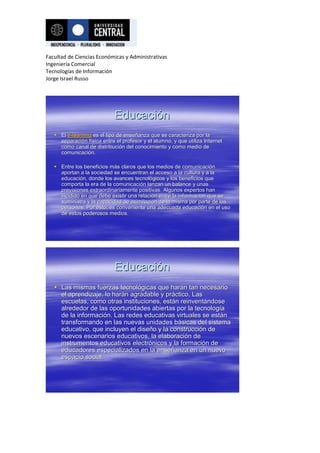 Facultad de Ciencias Económicas y Administrativas
Ingeniería Comercial
Tecnologías de Información
Jorge Israel Russo




                             Educación
    El e-learning es el tipo de enseñanza que se caracteriza por la
                                 enseñ
     separación física entre el profesor y el alumno, y que utiliza Internet
     separació fí
     como canal de distribución del conocimiento y como medio de
                     distribució
     comunicación.
     comunicació

    Entre los beneficios más claros que los medios de comunicación
                          má                              comunicació
     aportan a la sociedad se encuentran el acceso a la cultura y a la
                                                                     la
     educación, donde los avances tecnológicos y los beneficios que
     educació                        tecnoló
     comporta la era de la comunicación lanzan un balance y unas
                           comunicació
     previsiones extraordinariamente positivas. Algunos expertos han
     incidido en que debe existir una relación entre la información que se
                                       relació          informació
     suministra y la capacidad de asimilación de la misma por parte de las
                                   asimilació
     personas, Por esto, es conveniente una adecuada educación en el uso
                                                          educació
     de estos poderosos medios.




                             Educación
    Las mismas fuerzas tecnológicas que harán tan necesario
                           tecnoló          hará
     el aprendizaje, lo harán agradable y práctico. Las
                        hará              prá
     escuelas, como otras instituciones, están reinventándose
                                         está reinventá
     alrededor de las oportunidades abiertas por la tecnología
                                                     tecnologí
     de la información. Las redes educativas virtuales se están
           informació                                     está
     transformando en las nuevas unidades básicas del sistema
                                             bá
     educativo, que incluyen el diseño y la construcción de
                                 diseñ      construcció
     nuevos escenarios educativos, la elaboración de
                                       elaboració
     instrumentos educativos electrónicos y la formación de
                               electró          formació
     educadores especializados en la enseñanza en un nuevo
                                       enseñ
     espacio social.
 