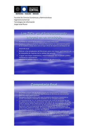 Facultad de Ciencias Económicas y Administrativas
Ingeniería Comercial
Tecnologías de Información
Jorge Israel Russo




          Las TICs en el funcionamiento
             integral en un municipio
      Aumentar la calidad de los servicios que presta el Municipio
      Fortalecer institucionalmente al Estado Municipal en su capacidad de gestión
                                                                capacidad      gestió
       en el mediano y largo plazo para el logro eficaz de objetivos estratégicos del
                                                                     estraté
       desarrollo local
    Motivar a los empleados del Municipio para una mayor participación en
                                                              participació
     la búsqueda de mejoras de la calidad del servicio
        bú
    -Lograr una mayor autonomía y responsabilidad del empleado público
                         autonomí                                     pú
     mediante la capacitación
                  capacitació
     -Mejorar la gestión interna y los sistemas de información.
                 gestió                            informació




                          Comentario final

      Sin dudas, el buen uso de las tecnologías de comunicación e información
                                       tecnologí      comunicació      informació
       producen transformaciones muy significativas en términos de herramientas
                                                          té
       para una mejor gobernabilidad.
      Necesaria voluntad política para que el gobierno electrónico trascienda su
                            polí                          electró
       acento vecinalista e interpele al ciudadano en su completa acepción.
                                                                   acepci
      La impronta de las Tic, su continua evolución así como la necesidad de que
                                             evolució así
       los gobiernos locales las instrumenten más allá de su funcionalidad, contrasta
                                                má allá
       como lo hemos venido observando en los análisis del uso y apropiación de Tic
                                                   aná               apropiació
       en los municipios- con el proceso de descentralización que ejecuta el Estado
              municipios-                     descentralizació
       Nacional y que concretamente significa el traspaso de muchas áreas a la
       órbita de los gobiernos locales, la mayoría de las veces sin el apoyo material,
                                           mayorí
       de recursos humanos y también tecnológicos.
                                 tambié tecnoló
      Esta problemática tiene sin duda el trasfondo de los profundos cambios que
             problemá
       están atravesando los Estados Nacionales en general, y que hace que los
       está
       municipios se transformen en términos territoriales, de identidad y también de
                                       té                                   tambié
       gobernabilidad, en los referentes primarios de una ciudadanía fragmentada.
                                                            ciudadaní
 