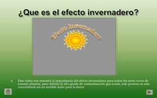    Este video nos muestra la importancia del efecto invernadero para todos los seres vivos de
    nuestro planeta, pero debido al alto grado de contaminación que existe, este proceso se esta
    convirtiendo en un terrible daño para la tierra.
 