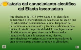 Fue alrededor de 1975-1980 cuando los científicos
comenzaron a tener suficientes evidencias del efecto que
los GEI estaban ocasionando al clima. Disponían de
herramientas, conocimientos y técnicas suficientes para
iniciar el estudio en profundidad del complejo sistema
climático: satélites para observar la Tierra, redes
mundiales de toma de temperaturas, vientos,
precipitaciones y corrientes, así como ordenadores de
gran potencia para desarrollar modelos climáticos.
 