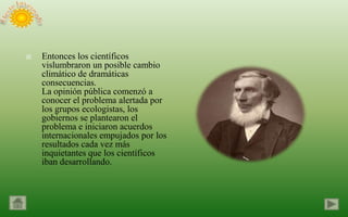    Entonces los científicos
    vislumbraron un posible cambio
    climático de dramáticas
    consecuencias.
    La opinión pública comenzó a
    conocer el problema alertada por
    los grupos ecologistas, los
    gobiernos se plantearon el
    problema e iniciaron acuerdos
    internacionales empujados por los
    resultados cada vez más
    inquietantes que los científicos
    iban desarrollando.
 