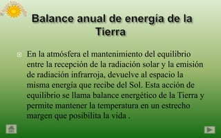    En la atmósfera el mantenimiento del equilibrio
    entre la recepción de la radiación solar y la emisión
    de radiación infrarroja, devuelve al espacio la
    misma energía que recibe del Sol. Esta acción de
    equilibrio se llama balance energético de la Tierra y
    permite mantener la temperatura en un estrecho
    margen que posibilita la vida .
 