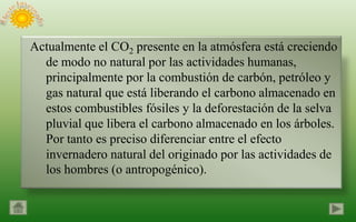 Actualmente el CO2 presente en la atmósfera está creciendo
  de modo no natural por las actividades humanas,
  principalmente por la combustión de carbón, petróleo y
  gas natural que está liberando el carbono almacenado en
  estos combustibles fósiles y la deforestación de la selva
  pluvial que libera el carbono almacenado en los árboles.
  Por tanto es preciso diferenciar entre el efecto
  invernadero natural del originado por las actividades de
  los hombres (o antropogénico).
 