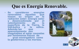 Que es Energía Renovable.Se consideran energías renovables aquellas que tienen su origen en la radiación solar: energía solar y desencadenada por el calentamiento de la superficie de la Tierra, la hidráulica y la eólica. Además las 	que aparentemente 	son inagotables al estar causadas por fenómenos físicos 	de 	gran envergadura 	como la geotérmica y las mareas.