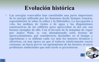 Evolución históricaLas energías renovables han constituido una parte importante de la energía utilizada por los humanos desde tiempos remotos, especialmente la solar, la eólica y la hidráulica. La navegación a vela, los molinos de viento o de agua y las disposiciones constructivas de los edificios para aprovechar la del sol, son buenos ejemplos de ello. Con el invento de la máquina de vapor por James Watt, se van abandonando estas formas de aprovechamiento, por considerarse inestables en el tiempo y caprichosas y se utilizan cada vez más los motores térmicos y eléctricos, en una época en que el todavía relativamente escaso consumo, no hacía prever un agotamiento de las fuentes, ni otros problemas ambientales que más tarde se presentaron