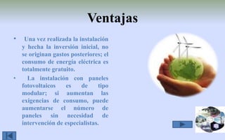 Ventajas  Una vez realizada la instalación y hecha la inversión inicial, no se originan gastos posteriores; el consumo de energía eléctrica es totalmente gratuito.  La instalación con paneles fotovoltaicos es de tipo modular; si aumentan las exigencias de consumo, puede aumentarse el número de paneles sin necesidad de intervención de especialistas. 