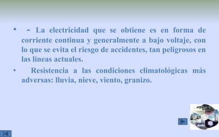  - La electricidad que se obtiene es en forma de corriente continua y generalmente a bajo voltaje, con lo que se evita el riesgo de accidentes, tan peligrosos en las líneas actuales.   Resistencia a las condiciones climatológicas más adversas: lluvia, nieve, viento, granizo. 