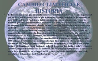 Cambio climático e historiaLa historia nos indica que ha habido numerosos cambios climáticos en los que la principal por no decir única etiología habría que achacarla a la propia naturaleza. En concreto, el paso del Paleolítico al Neolítico se debió a un enorme cambio climático por el que los hombres que hasta este momento se dedicaban a la caza y a la recolección, a resultas de un aumento de la temperatura global y de una resecación del gran lago por no decir mar centroafricano del Sahara, tuvieron que convertirse en agricultores y ganaderos. En efecto, si la escasez de animales salvajes a causa de la sequía hacía inviable la caza, se necesitaba la estabulación y la domesticación de los mismos dando paso a la ganadería. Si la recolección de los frutos escaseaba, era necesario que se manipulara el cultivo de la plantas y así nació la agricultura. Este cambio climático secular pero cercano a los años 6000 antes de Cristo, dio como resultado el origen de la ganadería y la agricultura al igual que motivó una migración masiva que partiendo del centro de África por el este llegara hasta el Mediterráneo.Desde finales del siglo III de nuestra Era hasta el siglo V, el cambio climático originó el abandono de las ciudades y la ruralización de Occidente, el cambio del modo de producción del esclavista al servil, la interrupción de la economía comercial y monetaria y la llegada de las tribus bárbaras. 