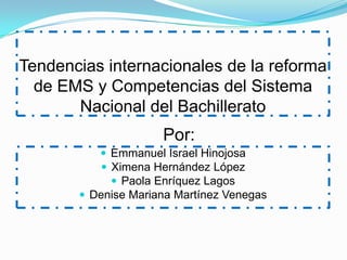 Tendencias internacionales de la reforma
  de EMS y Competencias del Sistema
       Nacional del Bachillerato
                     Por:
           Emmanuel Israel Hinojosa
           Ximena Hernández López
             Paola Enríquez Lagos
        Denise Mariana Martínez Venegas
 