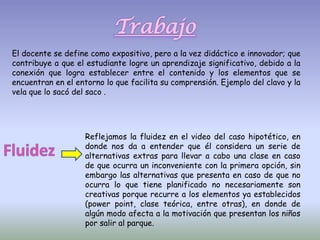 Trabajo
El docente se define como expositivo, pero a la vez didáctico e innovador; que
contribuye a que el estudiante logre un aprendizaje significativo, debido a la
conexión que logra establecer entre el contenido y los elementos que se
encuentran en el entorno lo que facilita su comprensión. Ejemplo del clavo y la
vela que lo sacó del saco .




                    Reflejamos la fluidez en el video del caso hipotético, en
                    donde nos da a entender que él considera un serie de
                    alternativas extras para llevar a cabo una clase en caso
                    de que ocurra un inconveniente con la primera opción, sin
                    embargo las alternativas que presenta en caso de que no
                    ocurra lo que tiene planificado no necesariamente son
                    creativas porque recurre a los elementos ya establecidos
                    (power point, clase teórica, entre otras), en donde de
                    algún modo afecta a la motivación que presentan los niños
                    por salir al parque.
 