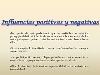 Influencias positivas y negativas
  -Por parte de sus profesores, que lo motivaban a estudiar
  pedagogía debido al interés de conocer más sobre cada una de las
  cosas y él querer poseer todos los conocimientos que observaba en
  ellos.

  -Su mamá quien lo incentivaba a crecer profesionalmente, siempre
  querer ser más.

   -La participación en un colegio pequeño en donde aprendió a
  valorar la entrega que un docente debe aportar en el aula.

  -Cómo la directora le inculcó la responsabilidad tanto dentro como
  fuera del aula.
 