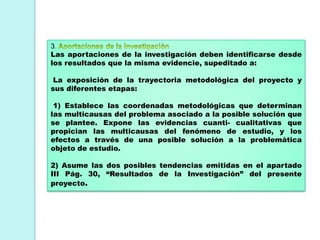 3
Las aportaciones de la investigación deben identificarse desde
los resultados que la misma evidencie, supeditado a:
La exposición de la trayectoria metodológica del proyecto y
sus diferentes etapas:
1) Establece las coordenadas metodológicas que determinan
las multicausas del problema asociado a la posible solución que
se plantee. Expone las evidencias cuanti- cualitativas que
propician las multicausas del fenómeno de estudio, y los
efectos a través de una posible solución a la problemática
objeto de estudio.
2) Asume las dos posibles tendencias emitidas en el apartado
III Pág. 30, “Resultados de la Investigación” del presente
proyecto.
 