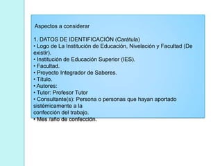 Aspectos a considerar
1. DATOS DE IDENTIFICACIÓN (Carátula)
• Logo de La Institución de Educación, Nivelación y Facultad (De
existir).
• Institución de Educación Superior (IES).
• Facultad.
• Proyecto Integrador de Saberes.
• Título.
• Autores:
• Tutor: Profesor Tutor
• Consultante(s): Persona o personas que hayan aportado
sistémicamente a la
confección del trabajo.
• Mes /año de confección.
 