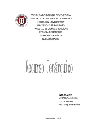 REPÚBLICA BOLIVARIANA DE VENEZUELA
MINISTERIO DEL PODER POPULAR PARA LA
EDUCACIÓN UNIVERSITARIA
UNIVERSIDAD FERMÍN TORO
FACULTAD DE CIENCIAS JURÍDICAS
ESCUELA DE DERECHO
DERECHO TRIBUTARIO
NÚCLEO ARAURE
INTEGRANTE:
Betancourt, Jackeline
C.I.: 14.347.615
Prof.: Abg. Emily Ramírez
Septiembre, 2015
 