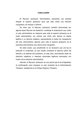 CONCLUSIÓN
El Recurso Jerárquico Administrativo representa una solicitud
dirigida al superior jerárquico para que éste revise una decisión
impugnada y la revoque o reforme.
Se tiene que, el Recurso Jerárquico, también denominado por
algunas leyes Recurso de Apelación, constituye la reclamación que contra
un acto administrativo se interpone para ante el superior jerárquico en el
orden administrativo, por estimar que dicho acto lesiona un interés
legítimo o un derecho subjetivo; representando el medio de impugnación
del acto administrativo ejercido para ante el superior jerárquico de la
autoridad administrativa que dictó el acto impugnado.
Se debe acotar, que actualmente no es necesario que una ley en
particular lo contemple, ya que resulta connatural al ejercicio pleno del
derecho a la defensa del ciudadano, en este caso, administrado titular de
derechos subjetivos e intereses personales legítimos lesionados con
motivo de la actuación administrativa.
Además, el Recurso Jerárquico es una opción que le da el legislador
al contribuyente, para impugnar un acto emanado de la Administración
Tributaria, establecido en el Código Orgánico Tributario.
 