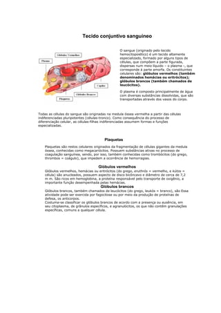 Tecido conjuntivo sanguíneo
O sangue (originado pelo tecido
hemocitopoiético) é um tecido altamente
especializado, formado por alguns tipos de
células, que compõem a parte figurada,
dispersas num meio líquido – o plasma -, que
corresponde à parte amorfa. Os constituintes
celulares são: glóbulos vermelhos (também
denominados hemácias ou eritrócitos);
glóbulos brancos (também chamados de
leucócitos).
O plasma é composto principalmente de água
com diversas substâncias dissolvidas, que são
transportadas através dos vasos do corpo.
Todas as células do sangue são originadas na medula óssea vermelha a partir das células
indiferenciadas pluripotentes (células-tronco). Como consequência do processo de
diferenciação celular, as células-filhas indiferenciadas assumem formas e funções
especializadas.
Plaquetas
Plaquetas são restos celulares originados da fragmentação de células gigantes da medula
óssea, conhecidas como megacariócitos. Possuem substâncias ativas no processo de
coagulação sanguínea, sendo, por isso, também conhecidas como trombócitos (do grego,
thrombos = coágulo), que impedem a ocorrência de hemorragias.
Glóbulos vermelhos
Glóbulos vermelhos, hemácias ou eritrócitos (do grego, eruthrós = vermelho, e kútos =
célula) são anucleados, possuem aspecto de disco bicôncavo e diâmetro de cerca de 7,2
m m. São ricos em hemoglobina, a proteína responsável pelo transporte de oxigênio, a
importante função desempenhada pelas hemácias.
Glóbulos brancos
Glóbulos brancos, também chamados de leucócitos (do grego, leukós = branco), são Essa
atividade pode ser exercida por fagocitose ou por meio da produção de proteínas de
defesa, os anticorpos.
Costuma-se classificar os glóbulos brancos de acordo com a presença ou ausência, em
seu citoplasma, de grânulos específicos, e agranulócitos, os que não contêm granulações
específicas, comuns a qualquer célula.
 