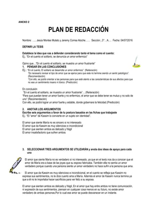 PLAN DE REDACCIÓN
Nombre: ….. Jesús Montes Mulato y Jeremy Correa Atoche…… Sección:..3°…A…. Fecha: 04/07/2016
DEFINIR LA TESIS
Establece la idea que vas a defender considerando tanto el tema como el cuento:
Ej.: “En el cuento el solitario, se denuncia un amor enfermizo”
Opino que…”En el cuento el solitario, se muestra un amor frustrante”
1. PENSAR EN LAS CONCLUSIONES
Ej.: “En el cuento, El solitario se desarrolla un amor enfermizo” (Reiteración)
“Es necesario revisar el tipo de amor que se ejerce para que este no termine siendo un sentir patológico”.
(Recomendación)
“Con ello, se podrá orientar a las personas para que esté atento a las características de sus afectos para que
no sea un sentimiento insano ni tóxico. (Predicción)
En conclusión
”En el cuento el solitario, se muestra un amor frustrante”… (Reiteración)
“Para que puedan tener un amor fuerte y no enfermizo, el amor que se debe tener es mutuo y no solo de
uno” (Recomendación)
Con ello, se podrá lograr un amor fuerte y estable, donde gobernara la felicidad.(Predicción)
2. ANOTAR LOS ARGUMENTOS
Escribe seis argumentos a favor de tu postura basados en las fichas que trabajaste
Ej.: “El “amor” de Kassim lo convierte en un sujeto sin identidad”.
El amor que siente María no es sincero si no interesado
El amor que da Kassim es muy silencioso e incondicional
El amor que sienten ambos es delicado y frágil
El amor insatisfactorio que sufren ambos
3. SELECCIONAR TRES ARGUMENTOS SE UTILIZARÁN y anota dos ideas de apoyo para cada
uno
El amor que siente María no es verdadero si no interesado, ya que en el texto nos da a conocer que el
amor de María era a base de las joyas que su esposo fabricaba. También ella no sentía un amor
verdadero porque cuando una persona siente un amor verdadero no hace sufrir a la persona que ama.
El amor que da Kassim es muy silencioso e incondicional, en el cuento se refleja que Kassim no
expresa sus sentimientos, no le dice cuanto ama a María. Además el amor de Kassim nunca termina ya
que a él no le importaba hacer sacrificios para ver feliz a su esposa.
El amor que sienten ambos es delicado y frágil, En el amor que hay entre ambos no tiene comunicación,
ni expresión de sus sentimientos, piensan en cualquier cosa menos en su futuro, no existe amor
verdadero de ambas personas.Por lo cual ese amor se puede desvanecer en un instante.
ANEXO 2
 