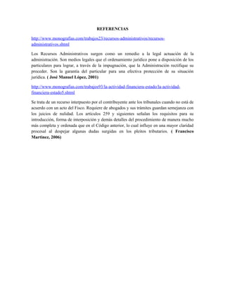 REFERENCIAS
http://www.monografias.com/trabajos23/recursos-administrativos/recursos-
administrativos.shtml
Los Recursos Administrativos surgen como un remedio a la legal actuación de la
administración. Son medios legales que el ordenamiento jurídico pone a disposición de los
particulares para lograr, a través de la impugnación, que la Administración rectifique su
proceder. Son la garantía del particular para una efectiva protección de su situación
jurídica. ( José Manuel López, 2001)
http://www.monografias.com/trabajos93/la-actividad-financiera-estado/la-actividad-
financiera-estado5.shtml
Se trata de un recurso interpuesto por el contribuyente ante los tribunales cuando no está de
acuerdo con un acto del Fisco. Requiere de abogados y sus trámites guardan semejanza con
los juicios de nulidad. Los artículos 259 y siguientes señalan los requisitos para su
introducción, forma de interposición y demás detalles del procedimiento de manera mucho
más completa y ordenada que en el Código anterior, lo cual influye en una mayor claridad
procesal al despejar algunas dudas surgidas en los pleitos tributarios. ( Francisco
Martinez, 2006)
 