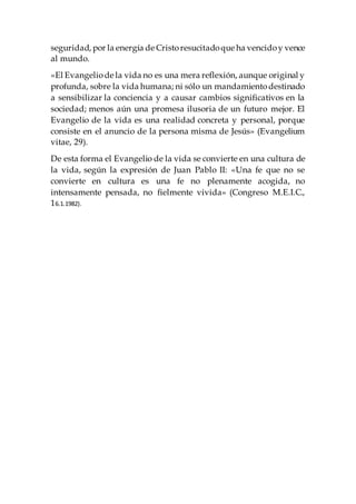 seguridad, por la energía de Cristoresucitadoque ha vencidoy vence
al mundo.
«El Evangeliode la vida no es una mera reflexión, aunque original y
profunda, sobre la vida humana; ni sólo un mandamientodestinado
a sensibilizar la conciencia y a causar cambios significativos en la
sociedad; menos aún una promesa ilusoria de un futuro mejor. El
Evangelio de la vida es una realidad concreta y personal, porque
consiste en el anuncio de la persona misma de Jesús» (Evangelium
vitae, 29).
De esta forma el Evangelio de la vida se convierte en una cultura de
la vida, según la expresión de Juan Pablo II: «Una fe que no se
convierte en cultura es una fe no plenamente acogida, no
intensamente pensada, no fielmente vivida» (Congreso M.E.I.C.,
16.1.1982).
 
