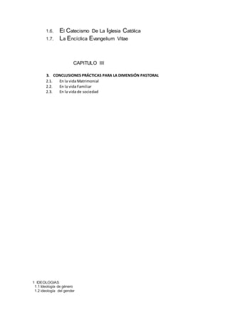 1.6. El Catecismo De La Iglesia Católica
1.7. La Encíclica Evangelium Vitae
CAPITULO III
3. CONCLUSIONES PRÁCTICAS PARA LA DIMENSIÓN PASTORAL
2.1. En la vida Matrimonial
2.2. En la vida Familiar
2.3. En la vida de sociedad
1 IDEOLOGIAS
1.1 Ideología de género
1.2 ideología del gender
 