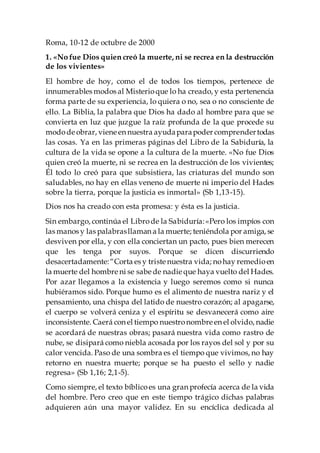 Roma, 10-12 de octubre de 2000
1. «No fue Dios quien creó la muerte, ni se recrea en la destrucción
de los vivientes»
El hombre de hoy, como el de todos los tiempos, pertenece de
innumerables modos al Misterioque lo ha creado, y esta pertenencia
forma parte de su experiencia, lo quiera o no, sea o no consciente de
ello. La Biblia, la palabra que Dios ha dado al hombre para que se
convierta en luz que juzgue la raíz profunda de la que procede su
modode obrar, viene en nuestra ayudaparapoder comprendertodas
las cosas. Ya en las primeras páginas del Libro de la Sabiduría, la
cultura de la vida se opone a la cultura de la muerte. «No fue Dios
quien creó la muerte, ni se recrea en la destrucción de los vivientes;
Él todo lo creó para que subsistiera, las criaturas del mundo son
saludables, no hay en ellas veneno de muerte ni imperio del Hades
sobre la tierra, porque la justicia es inmortal» (Sb 1,13-15).
Dios nos ha creado con esta promesa: y ésta es la justicia.
Sin embargo, continúa el Librode la Sabiduría:«Pero los impíos con
las manos y las palabrasllaman a la muerte; teniéndola por amiga, se
desviven por ella, y con ella conciertan un pacto, pues bien merecen
que les tenga por suyos. Porque se dicen discurriendo
desacertadamente:“Corta es y triste nuestra vida; nohay remedioen
la muerte del hombre ni se sabe de nadie que haya vuelto del Hades.
Por azar llegamos a la existencia y luego seremos como si nunca
hubiéramos sido. Porque humo es el alimento de nuestra nariz y el
pensamiento, una chispa del latido de nuestro corazón; al apagarse,
el cuerpo se volverá ceniza y el espíritu se desvanecerá como aire
inconsistente. Caerá con el tiempo nuestronombre en el olvido, nadie
se acordará de nuestras obras; pasará nuestra vida como rastro de
nube, se disipará como niebla acosada por los rayos del sol y por su
calor vencida. Paso de una sombra es el tiempo que vivimos, no hay
retorno en nuestra muerte; porque se ha puesto el sello y nadie
regresa» (Sb 1,16; 2,1-5).
Como siempre, el texto bíblicoes una gran profecía acerca de la vida
del hombre. Pero creo que en este tiempo trágico dichas palabras
adquieren aún una mayor validez. En su encíclica dedicada al
 