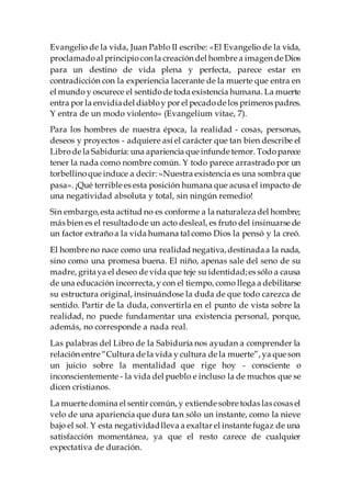 Evangelio de la vida, Juan Pablo II escribe: «El Evangelio de la vida,
proclamadoal principiocon la creación del hombre a imagen de Dios
para un destino de vida plena y perfecta, parece estar en
contradicción con la experiencia lacerante de la muerte que entra en
el mundo y oscurece el sentidode toda existencia humana. La muerte
entra por la envidiadel diabloy por el pecadode los primeros padres.
Y entra de un modo violento» (Evangelium vitae, 7).
Para los hombres de nuestra época, la realidad - cosas, personas,
deseos y proyectos - adquiere así el carácter que tan bien describe el
Librode la Sabiduría: una apariencia que infunde temor. Todoparece
tener la nada como nombre común. Y todo parece arrastrado por un
torbellinoque induce a decir: «Nuestra existencia es una sombra que
pasa». ¡Qué terrible es esta posición humana que acusa el impacto de
una negatividad absoluta y total, sin ningún remedio!
Sin embargo,esta actitud no es conforme a la naturalezadel hombre;
más bien es el resultadode un acto desleal, es fruto del insinuarse de
un factor extrañoa la vida humana tal como Dios la pensó y la creó.
El hombre no nace como una realidad negativa,destinadaa la nada,
sino como una promesa buena. El niño, apenas sale del seno de su
madre, gritaya el deseo de vida que teje su identidad;es sólo a causa
de una educación incorrecta, y con el tiempo, como llega a debilitarse
su estructura original, insinuándose la duda de que todo carezca de
sentido. Partir de la duda, convertirla en el punto de vista sobre la
realidad, no puede fundamentar una existencia personal, porque,
además, no corresponde a nada real.
Las palabras del Libro de la Sabiduría nos ayudan a comprender la
relación entre “Cultura de la vida y cultura de la muerte”, ya que son
un juicio sobre la mentalidad que rige hoy - consciente o
inconscientemente - la vida del pueblo e incluso la de muchos que se
dicen cristianos.
La muerte domina el sentir común, y extiende sobre todas las cosas el
velo de una apariencia que dura tan sólo un instante, como la nieve
bajo el sol. Y esta negatividadlleva a exaltar el instante fugaz de una
satisfacción momentánea, ya que el resto carece de cualquier
expectativa de duración.
 