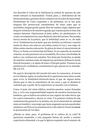 Así describe el Libro de la Sabiduría la actitud de quienes de este
modo reducen su humanidad: «Venid, pues, y disfrutemos de los
bienes presentes, gocemos de las criaturas con el ardor de lajuventud.
Hartémonos de vinos exquisitos y de perfumes, no se nos pase
ninguna flor primaveral, coronémonos de rosas antes que se
marchiten; ningún prado quede libre de nuestra orgía, dejemos por
doquier constancia de nuestroregocijo; que nuestra parte es ésta, ésta
nuestra herencia. Oprimamos al justo pobre, no perdonemos a la
viuda, norespetemos las canas llenas de años delanciano. Sea nuestra
fuerza norma de la justicia, que la debilidad, como se ve, de nada
sirve. Tendamos lazos al justo que nos fastidia,se enfrenta a nuestro
modo de obrar, nos echa en cara faltas contra la Ley y nos culpa de
faltas contra nuestra educación. Se gloría de tener el conocimiento de
Dios y se llama a sí mismohijo del Señor. Es un reproche de nuestros
criterios, susola presencia nos es insufrible, llevauna vidadistinta de
todas y sus caminos son extraños. Nos tiene por bastardos, se aparta
de nuestros caminos como de impurezas; proclama dichosa la suerte
final de los justos y se ufana de tener a Dios por padre. Veamos si sus
palabras son verdaderas, examinemos lo que pasará en su tránsito»
(Sb 2,6-17).
He aquí la descripción del mundo tal como lo conocemos, al menos
en los últimos siglos: la exaltación de la aparienciacomo única razón
para vivir; la hostilidad declarada hacia el que de alguna forma
afirma que es otra la consistencia de las cosas y que es distinta la
realidad que a partir de la experiencia se muestra con evidencia.
Como el justo del relato bíblico, también nosotros somos llamados
hoy a vivir una responsabilidad respecto de nuestros hermanos los
hombres, que se hallan envueltos en una especie de nube tóxica que
los vuelve insensatos y obceca su vista. Y la primera víctima de esta
contaminación general es la familia, ese nivel elemental de amistad
entre un hombre y una mujer que tiene asignada una tareaparticular:
colaborar con Dios en la extensión de la vida sobre la Tierra mediante
la procreación de los hijos.
¿Dónde se sitúa, pues, el problema de la cultura de la vida? Si
queremos responder a esta pregunta hemos de acudir a nuestra
experiencia elemental, a la que la Iglesia responde con el anuncio de
 
