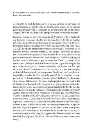 Cristo, muerto y resucitado, vivo por tanto mientras dure la historia,
hasta la eternidad.
2. El punto de partida del desarrollo de una cultura de la vida es el
reconocimiento de que la vida es misión. Jesús dice: «Yo he venido
para que tengan vida y la tengan en abundancia» (Jn 10,10). Dios
asigna a la vida una finalidad que parece anularse con la muerte.
Nosotros poseemos la vocación cristiana. Y esto precede al hecho de
ser hombre o mujer: «Todos los bautizados en Cristo os habéis
revestido de Cristo: ya no hay judío ni griego; ni esclavo ni libre; ni
hombre ni mujer, ya que todos vosotros sois uno en CristoJesús» (Ga
3,27-28). Existe un principio profundo que otorga al comienzo de la
relación afectiva entre un hombre y una mujer - comienzo de gracia
tan fascinante - un significadomuy distinto. Es el único principioque
puede garantizarla continuidad en el tiempoy la fidelidad. ¡Qué gran
verdad!: sin la conciencia que expresa san Pablo, la mentalidad
mundana - podemos decir también moderna -, que mira según los
ojos de la carne, que ve las cosas como las ven todos, con los ojos
naturales, tiene forzosamente en el divorcio, por poner un ejemplo,
su ideal de humanidad y de compasión. En efecto, resulta realmente
imposible concebir de otro modo la verdad de la relación. Lo que
permite la continuidad no es el amor natural del hombre y la mujer,
sino el amor del hombre y la mujer hecho posible por otro factor. En
el Bautismo se ha sembrado en nuestro ser este principio profundo:
mediante un signo en apariencia tan insignificante, Cristo nos ha
querido, nos ha tocado y elegido. ¿Para qué nos ha elegidoy por qué?
¿Acaso porque somos más coherentes y mejores que los demás? No.
«Como el Padre me ha enviado, así os envío yo». La vida concebida
como misión es la única definición exhaustiva de la vida según Jesús,
y por eso la conciencia de la vida como misión cumple la conciencia
de uno mismo y del valor de todo lo que nace de nosotros. No partir
de aquí significa poner en primer plano otro factor cualquiera
derivado del sentimiento mundano de la existencia: el éxito, la
atención material a los hijos, la hospitalidad. Pero todo esto lo hacen
también los paganos. No haría falta ser cristianos para hacer estas
cosas.
 