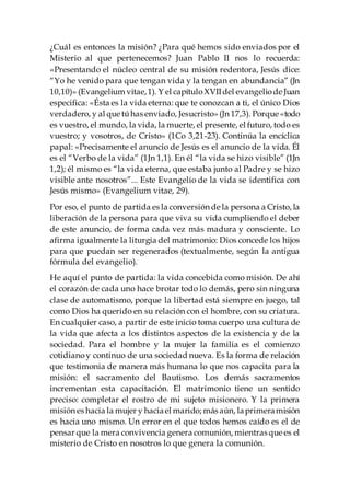 ¿Cuál es entonces la misión? ¿Para qué hemos sido enviados por el
Misterio al que pertenecemos? Juan Pablo II nos lo recuerda:
«Presentando el núcleo central de su misión redentora, Jesús dice:
“Yo he venido para que tengan vida y la tengan en abundancia” (Jn
10,10)» (Evangelium vitae,1). Y el capítuloXVIIdel evangeliode Juan
especifica: «Ésta es la vida eterna: que te conozcan a ti, el único Dios
verdadero, y al que túhas enviado, Jesucristo»(Jn 17,3). Porque «todo
es vuestro, el mundo, la vida, la muerte, el presente, el futuro, todo es
vuestro; y vosotros, de Cristo» (1Co 3,21-23). Continúa la encíclica
papal: «Precisamente el anuncio de Jesús es el anuncio de la vida. Él
es el “Verbo de la vida” (1Jn 1,1). En él “la vida se hizo visible” (1Jn
1,2); él mismo es “la vida eterna, que estaba junto al Padre y se hizo
visible ante nosotros”... Este Evangelio de la vida se identifica con
Jesús mismo» (Evangelium vitae, 29).
Por eso, el punto de partida es la conversión de la persona a Cristo, la
liberación de la persona para que viva su vida cumpliendo el deber
de este anuncio, de forma cada vez más madura y consciente. Lo
afirma igualmente la liturgia del matrimonio: Dios concede los hijos
para que puedan ser regenerados (textualmente, según la antigua
fórmula del evangelio).
He aquí el punto de partida: la vida concebida como misión. De ahí
el corazón de cada uno hace brotar todo lo demás, pero sin ninguna
clase de automatismo, porque la libertad está siempre en juego, tal
como Dios ha querido en su relación con el hombre, con su criatura.
En cualquier caso, a partir de este inicio toma cuerpo una cultura de
la vida que afecta a los distintos aspectos de la existencia y de la
sociedad. Para el hombre y la mujer la familia es el comienzo
cotidianoy continuo de una sociedad nueva. Es la forma de relación
que testimonia de manera más humana lo que nos capacita para la
misión: el sacramento del Bautismo. Los demás sacramentos
incrementan esta capacitación. El matrimonio tiene un sentido
preciso: completar el rostro de mi sujeto misionero. Y la primera
misión es hacia la mujer y haciael marido; más aún, laprimeramisión
es hacia uno mismo. Un error en el que todos hemos caído es el de
pensar que la mera convivencia genera comunión, mientras que es el
misterio de Cristo en nosotros lo que genera la comunión.
 