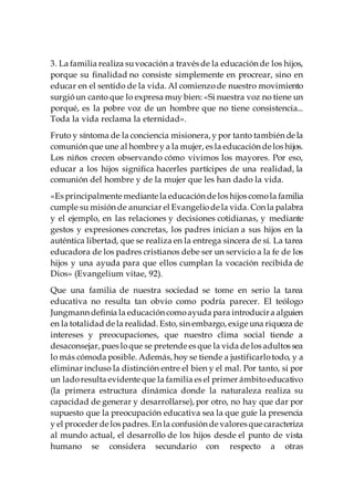 3. La familia realiza suvocación a través de la educación de los hijos,
porque su finalidad no consiste simplemente en procrear, sino en
educar en el sentido de la vida. Al comienzode nuestro movimiento
surgióun canto que lo expresa muy bien: «Si nuestra voz no tiene un
porqué, es la pobre voz de un hombre que no tiene consistencia...
Toda la vida reclama la eternidad».
Fruto y síntoma de la conciencia misionera,y por tanto también de la
comunión que une al hombre y a la mujer, es la educación de los hijos.
Los niños crecen observando cómo vivimos los mayores. Por eso,
educar a los hijos significa hacerles partícipes de una realidad, la
comunión del hombre y de la mujer que les han dado la vida.
«Es principalmente mediante la educación de los hijos comola familia
cumple su misión de anunciar el Evangeliode la vida. Con la palabra
y el ejemplo, en las relaciones y decisiones cotidianas, y mediante
gestos y expresiones concretas, los padres inician a sus hijos en la
auténtica libertad, que se realiza en la entrega sincera de sí. La tarea
educadora de los padres cristianos debe ser un servicio a la fe de los
hijos y una ayuda para que ellos cumplan la vocación recibida de
Dios» (Evangelium vitae, 92).
Que una familia de nuestra sociedad se tome en serio la tarea
educativa no resulta tan obvio como podría parecer. El teólogo
Jungmann definía la educación comoayuda para introducira alguien
en la totalidad de la realidad. Esto, sin embargo, exige una riqueza de
intereses y preocupaciones, que nuestro clima social tiende a
desaconsejar, pues loque se pretende es que la vida de los adultos sea
lo más cómoda posible. Además, hoy se tiende a justificarlotodo, y a
eliminar incluso la distinción entre el bien y el mal. Por tanto, si por
un ladoresulta evidente que la familia es el primer ámbitoeducativo
(la primera estructura dinámica donde la naturaleza realiza su
capacidad de generar y desarrollarse), por otro, no hay que dar por
supuesto que la preocupación educativa sea la que guíe la presencia
y el proceder de los padres. En la confusión de valores que caracteriza
al mundo actual, el desarrollo de los hijos desde el punto de vista
humano se considera secundario con respecto a otras
 