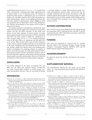 Higuchi-Takeuchi et al. Screening of Purple Non-sulfur Bacteria
and Rhodopseudomonas julia (Kompantseva, 1989) isolated from
saline environments, indicating that bright pigmented-color
in liquid culture is one of important points for isolation of
purple non-sulfur bacteria. A phylogenetic tree was constructed
based on the 16S rRNA sequences from HM2 and purple non-
sulfur photosynthetic bacteria of the alphaproteobacteria that
have been studied by whole-genome analysis (Figure 3). HM2
was positioned close to Blastochloris viridis in the phylogenetic
tree. Further characterization of the isolates will be needed to
determine the species.
The isolation method we described here identified the strain
HM2, which showed the highest PHA production among twelve
isolates, and the 16S rRNA sequences of this strain were
shown to have high similarity to marine purple non-sulfur
photosynthetic bacteria. Based on the data on PHA accumulation
and CDW, the PHA content of HM2 was calculated to be
199 ± 16 mg/L culture. Brandl et al. (1989) reported production
levels of 500 mg/L PHA in R. sphaeroides and 390 mg/L PHA
in R. rubrum. HM2 showed similar levels of PHA production
to these strains. Seawater sampling methods were not optimized
in this study. Sampling points were randomly selected and only
one seawater sample was collected from each sampling point.
Further investigations for sampling methods are required to
obtain a lot of marine purple non-sulfur photosynthetic bacteria
from natural seawaters. Further optimization of factors such as
the PHA induction conditions and screening of PHA-producing
marine purple non-sulfur photosynthetic bacteria will allow the
development of PHA production by photosynthetic organisms.
CONCLUSION
One isolate identified in this study accumulated 24.4 wt%
PHA, and 16S rRNA gene sequence analysis revealed that
this strain showed high similarity to marine purple non-
sulfur photosynthetic bacteria. Thus, we successfully developed
a screening method to isolate PHA-producing purple non-
sulfur photosynthetic bacteria under nutrient-rich and far-
red light conditions from the natural environment. With this
isolation method, PHA production by marine purple non-sulfur
photosynthetic bacteria will be studied widely, leading to green
and eco-friendly PHA production from carbon dioxide and
marine resources.
AUTHOR CONTRIBUTIONS
MH-T and KN conceived and designed the study. KM performed
the experiments. MH-T analyzed the data, and MH-T and KN
interpreted the data. MH-T drafted the manuscript, and KN and
MK approved the manuscript.
FUNDING
This work was supported by Grants-in-Aid for Scientific
Research (MH-T), the Impulsing Paradigm Change through
Disruptive Technologies Program (ImPACT) (KN) and the
RIKEN Biomass Engineering Program (KN).
ACKNOWLEDGMENT
We thank Mr. Ryota Sato and Miss. Nao Ifuku for the seawater
sampling.
SUPPLEMENTARY MATERIAL
The Supplementary Material for this article can be found
online at: http://journal.frontiersin.org/article/10.3389/fmicb.
2016.01509
REFERENCES
Anisimova, M., and Gascuel, O. (2006). Approximate likelihood-ratio test for
branches: a fast, accurate, and powerful alternative. Syst. Biol. 55, 539–552. doi:
10.1080/10635150600755453
Basak, N., and Das, D. (2007). The prospect of purple non-sulfur (PNS)
photosynthetic bacteria for hydrogen production: the present state of the art.
World J. Microbiol. Biotechnol. 23, 31–42. doi: 10.1007/s11274-006-9190-9
Biebl, H., and Pfennig, N. (1981). “Isolation of members of the family
Rhodospirillaceae,” in The Prokaryotes, A Handbook on Habitats, Isolation, and
Identification of Bacteria, eds M. P. Starr, H. Stolp, H. G. Trüper, A. Balows, and
H. G. Schlegel (Berlin: Springer), 267–273. doi: 10.1007/978-3-662-13187-9_14
Brandl, H., Knee, E. J. Jr., Fuller, R. C., Gross, R. A., and Lenz, R. W. (1989). Ability
of the phototrophic bacterium Rhodospirillum rubrum to produce various poly
(beta-hydroxyalkanoates): potential sources for biodegradable polyesters. Int. J.
Biol. Macromol. 11, 49–55. doi: 10.1016/0141-8130(89)90040-8
Castresana, J. (2000). Selection of conserved blocks from multiple alignments
for their use in phylogenetic analysis. Mol. Biol. Evol. 17, 540–552. doi:
10.1093/oxfordjournals.molbev.a026334
Chang, H. W., Roh, S. W., Kim, K. H., Nam, Y. D., Jeon, C. O., Oh, H. M.,
et al. (2008). Shewanella basaltis sp. nov., a marine bacterium isolated from
black sand. Int. J. Syst. Evol. Microbiol. 58(Pt 8), 1907–1910. doi: 10.1099/ijs.
0.65725-0
Chowdhury, W. Q., Idehara, K., Maeda, I., Umeda, F., Yagi, K., Miura, Y.,
et al. (1996). Factors affecting polyhydroxybutyrate biosynthesis in the marine
photosynthetic bacterium Rhodopseudomonas sp strain W-1S. Appl. Biochem.
Biotechnol. 5, 361–366. doi: 10.1007/978-1-4612-0223-3_31
Chuah, J., Yamada, M., Taguchi, S., Sudesh, K., Doi, Y., and Numata, K.
(2013). Biosynthesis and characterization of polyhydroxyalkanoate containing
5-hydroxyvalerate units: effects of 5HV units on biodegradability, cytotoxicity,
mechanical and thermal properties. Polym. Degrad. Stab. 98, 331–338. doi:
10.1016/j.polymdegradstab.2012.09.008
Clemente, T., Shah, D., Tran, M., Stark, D., Padgette, S., Dennis, D., et al.
(2000). Sequence of PHA synthase gene from two strains of Rhodospirillum
rubrum and in vivo substrate specificity of four PHA synthases across two
heterologous expression systems. Appl. Microbiol. Biotechnol. 53, 420–429. doi:
10.1007/s002530051636
Dereeper, A., Guignon, V., Blanc, G., Audic, S., Buffet, S., Chevenet, F., et al. (2008).
Phylogeny.fr: robust phylogenetic analysis for the non-specialist. Nucleic Acids
Res. 36, W465–W469. doi: 10.1093/nar/gkn180
Edgar, R. C. (2004). MUSCLE: multiple sequence alignment with high accuracy and
high throughput. Nucleic Acids Res. 32, 1792–1797. doi: 10.1093/nar/gkh340
Guindon, S., Dufayard, J. F., Lefort, V., Anisimova, M., Hordijk, W., and
Gascuel, O. (2010). New algorithms and methods to estimate maximum-
likelihood phylogenies: assessing the performance of PhyML 3.0. Syst. Biol. 59,
307–321. doi: 10.1093/sysbio/syq010
Frontiers in Microbiology | www.frontiersin.org 6 September 2016 | Volume 7 | Article 1509
 