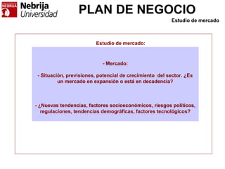 PLAN DE NEGOCIO
- Mercado:
- Situación, previsiones, potencial de crecimiento del sector. ¿Es
un mercado en expansión o está en decadencia?
- ¿Nuevas tendencias, factores socioeconómicos, riesgos políticos,
regulaciones, tendencias demográficas, factores tecnológicos?
Estudio de mercado:
Estudio de mercado
 