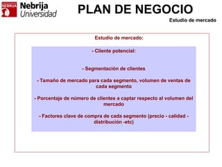 PLAN DE NEGOCIO
- Cliente potencial:
- Segmentación de clientes
- Tamaño de mercado para cada segmento, volumen de ventas de
cada segmento
- Porcentaje de número de clientes a captar respecto al volumen del
mercado
- Factores clave de compra de cada segmento (precio - calidad -
distribución -etc)
Estudio de mercado:
Estudio de mercado
 