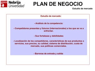 PLAN DE NEGOCIO
- Análisis de la competencia:
- Competidores presentes y futuros (internacionales) a los que se va a
enfrentar.
- Sus fortalezas y debilidades
- Localización de los competidores, características de sus productos o
servicios, sus precios, su calidad, sistema de distribución, cuota de
mercado, sus políticas comerciales.
- Barreras de entrada y salida
Estudio de mercado:
Estudio de mercado
 