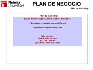 PLAN DE NEGOCIO
Plan de Marketing:
El plan de marketing tiene como objetivos principales:
- Conquistar el mercado potencial (Target)
- Fijar las estrategias comerciales.
Debe contener :
A) QUÉ se ha de hacer
B) CÓMO se hará
C) CUÁNDO se llevará a cabo
Plan de Marketing
 