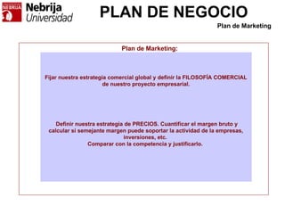 PLAN DE NEGOCIO
Plan de Marketing:
Fijar nuestra estrategia comercial global y definir la FILOSOFÍA COMERCIAL
de nuestro proyecto empresarial.
Definir nuestra estrategia de PRECIOS. Cuantificar el margen bruto y
calcular si semejante margen puede soportar la actividad de la empresas,
inversiones, etc.
Comparar con la competencia y justificarlo.
Plan de Marketing
 
