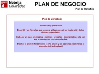PLAN DE NEGOCIO
Plan de Marketing:
Promoción y publicidad
Describir las fórmulas que se van a utilizar para atraer la atención de los
clientes potenciales.
Elaborar un plan - de medios - mailings - websites - telemarketing - etc con
sus presupuestos correspondientes.
Diseñar el plan de lanzamiento (corto plazo) y las acciones posteriores al
lanzamiento (medio plazo)
Plan de Marketing
 