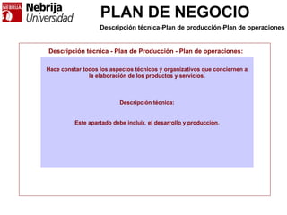 PLAN DE NEGOCIO
Descripción técnica - Plan de Producción - Plan de operaciones:
Hace constar todos los aspectos técnicos y organizativos que conciernen a
la elaboración de los productos y servicios.
Descripción técnica:
Este apartado debe incluir, el desarrollo y producción.
Descripción técnica-Plan de producción-Plan de operaciones
 