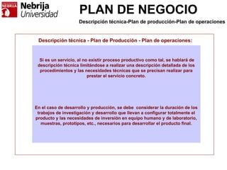 PLAN DE NEGOCIO
Descripción técnica - Plan de Producción - Plan de operaciones:
Si es un servicio, al no existir proceso productivo como tal, se hablará de
descripción técnica limitándose a realizar una descripción detallada de los
procedimientos y las necesidades técnicas que se precisan realizar para
prestar el servicio concreto.
En el caso de desarrollo y producción, se debe considerar la duración de los
trabajos de investigación y desarrollo que llevan a configurar totalmente el
producto y las necesidades de inversión en equipo humano y de laboratorio,
muestras, prototipos, etc., necesarios para desarrollar el producto final.
Descripción técnica-Plan de producción-Plan de operaciones
 