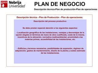 PLAN DE NEGOCIO
Descripción técnica - Plan de Producción - Plan de operaciones:
Descripción del proceso productivo:
Se debe prestar especial atención a los siguientes aspectos:
- Localización geográfica de las instalaciones, ventajas y desventajas de la
opción elegida en términos de mano de obra cualificada, coste de la misma,
incentivos de la ubicación, normativa medioambiental, proximidad a las
materias primas, accesibilidad de las instalaciones, etc.
- Edificios y terrenos necesarios, posibilidades de expansión, régimen de
adquisición, gastos de mantenimiento, diseño de la planta y costes estimado
de las instalaciones.
Descripción técnica-Plan de producción-Plan de operaciones
 