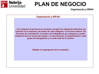 PLAN DE NEGOCIO
Organización y RR.HH.
- Con respecto al personal es necesario recoger las categorías laborales que
existirán en la empresa, las tareas de cada categoría, el convenio laboral, las
fórmulas de contratación, el número de trabajadores por categoría y puesto
estableciendo los turnos de trabajo. La remuneración correspondiente a cada
grupo de trabajadores y el coste total de la nómina.
-Reflejar el organigrama de la compañía.
Organización y RRHH
 