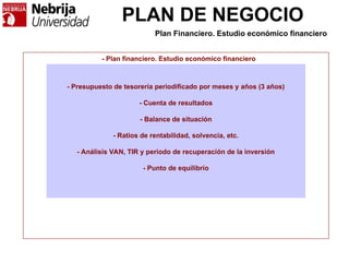 PLAN DE NEGOCIO
- Plan financiero. Estudio económico financiero
- Presupuesto de tesorería periodificado por meses y años (3 años)
- Cuenta de resultados
- Balance de situación
- Ratios de rentabilidad, solvencia, etc.
- Análisis VAN, TIR y periodo de recuperación de la inversión
- Punto de equilibrio
Plan Financiero. Estudio económico financiero
 