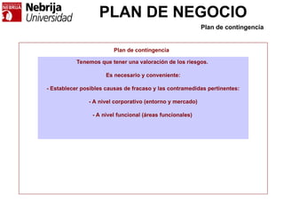 PLAN DE NEGOCIO
Plan de contingencia
Tenemos que tener una valoración de los riesgos.
Es necesario y conveniente:
- Establecer posibles causas de fracaso y las contramedidas pertinentes:
- A nivel corporativo (entorno y mercado)
- A nivel funcional (áreas funcionales)
Plan de contingencia
 